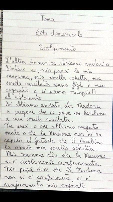 Testo integrale della barzelletta: Tema: gita domenicale. Svolgimento: L'altra domenica abbiamo andato a Tintari io, mio papà, la mia mamma, mia sorella schetta, mia sorella maritata senza figli, e mio cognato e ci siamo mangiati al ristorante. Poi abbiamo andato ala Madona a pregare che ci dava un bambino a mia soprella maritata. ma sarà: o che abbiamo pregato male o che la Madona non ci ha capito, il fattostà che il bambino la avuto mia sorella schetta. Mia mamma dice che la Madona si è ciertamente confunnata. Mio papà diche che la Madona non si è confunnata, si è confunnato mio cognato.